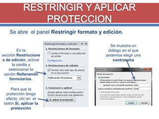 Se abre el panel Restringir formato y edición.

En la
sección Restriccione
s de edición, activar
la casilla y
seleccionar la
opción Rellenando
formularios.

Para que la
protección tenga
efecto, clic en el
botón Sí, aplicar la
protección

Se muestra un
diálogo en el que
podemos elegir una
contraseña

 