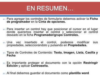 

Para agregar los controles de formulario debemos activar la Ficha
de programador en la Cinta de opciones.



Para insertar un control hay que posicionar el cursor en el lugar
donde queremos insertar el control y seleccionar el control
deseado en la ficha Programador/grupo Controles.



Una vez insertado el control, podemos modificar
propiedades, seleccionándolo y pulsando en Propiedades.



Tipos de Controles de Contenido: Texto, Imagen, Lista, Casilla y
Fecha



Es importante proteger el documento con la opción Restringir
Edición y aplicar Contraseña.



Al final debemos guardar el documento como plantilla word

sus

 
