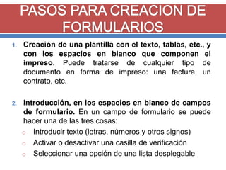 1.

Creación de una plantilla con el texto, tablas, etc., y
con los espacios en blanco que componen el
impreso. Puede tratarse de cualquier tipo de
documento en forma de impreso: una factura, un
contrato, etc.

2.

Introducción, en los espacios en blanco de campos
de formulario. En un campo de formulario se puede
hacer una de las tres cosas:
o Introducir texto (letras, números y otros signos)
o Activar o desactivar una casilla de verificación
o Seleccionar una opción de una lista desplegable

 