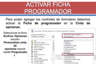Para poder agregar los controles de formulario debemos
activar la Ficha de programador en la Cinta de
opciones.
Seleccionar la ficha
Archivo /Opciones
sección
Personalizar cinta
de
opciones marcar
casilla Programado
r.

 