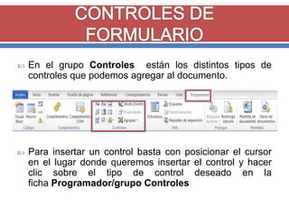 

En el grupo Controles están los distintos tipos de
controles que podemos agregar al documento.



Para insertar un control basta con posicionar el cursor
en el lugar donde queremos insertar el control y hacer
clic sobre el tipo de control deseado en la
ficha Programador/grupo Controles

 