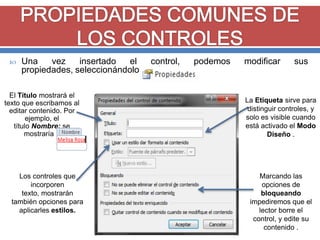 

Una
vez
insertado
el
control,
podemos
propiedades, seleccionándolo y pulsando en

El Título mostrará el
texto que escribamos al
editar contenido. Por
ejemplo, el
título Nombre: se
mostraría .

Los controles que
incorporen
texto, mostrarán
también opciones para
aplicarles estilos.

modificar

sus

La Etiqueta sirve para
distinguir controles, y
solo es visible cuando
está activado el Modo
Diseño .

Marcando las
opciones de
bloqueando
impediremos que el
lector borre el
control, y edite su
contenido .

 