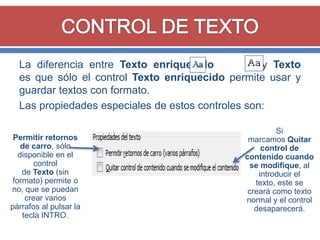 La diferencia entre Texto enriquecido
y Texto
es que sólo el control Texto enriquecido permite usar y
guardar textos con formato.
Las propiedades especiales de estos controles son:
Permitir retornos
de carro, sólo
disponible en el
control
de Texto (sin
formato) permite o
no, que se puedan
crear varios
párrafos al pulsar la
tecla INTRO.

Si
marcamos Quitar
control de
contenido cuando
se modifique, al
introducir el
texto, este se
creará como texto
normal y el control
desaparecerá.

 