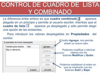 La diferencia entre ambos es que cuadro combinado
aparece
plegado en un principio y permite al usuario escribir, mientras que el
cuadro de lista
aparece ya desplegado y sólo permite elegir
una opción de las existentes.
Para introducir los valores desplegables en Propiedades del
control.
El botón Agregar. nos permite
añadir un nuevo valor.

Podemos modificar o eliminar
valores con los
botones Modificar y Quitar .

Podemos establecer el orden en
que se mostrarán con los
botones Subir y Bajar.

 
