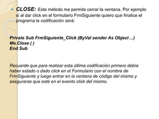  CLOSE: Este método me permite cerrar la ventana. Por ejemplo
si al dar click en el formulario FrmSiguiente quiero que finalice el
programa la codificación será:
Private Sub FrmSiguiente_Click (ByVal sender As Object ...)
Me.Close ( )
End Sub
Recuerde que para realizar esta última codificación primero debía
haber estado o dado click en el Formulario con el nombre de
FrmSiguiente y luego entrar en la ventana de código del mismo y
asegurarse que esté en el evento click del mismo.
 