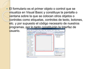  El formulario es el primer objeto o control que se
visualiza en Visual Basic y constituye la pantalla o
ventana sobre la que se colocan otros objetos o
controles como etiquetas, controles de texto, botones,
etc. y por supuesto el código necesario de nuestros
programas, por lo tanto constituirán la Interfaz de
usuario.
 