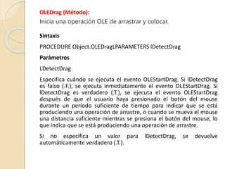 OLEDrag (Método):
Inicia una operación OLE de arrastrar y colocar.
Sintaxis
PROCEDURE Object.OLEDragLPARAMETERS lDetectDrag
Parámetros
LDetectDrag
Especifica cuándo se ejecuta el evento OLEStartDrag. Si lDetectDrag
es falso (.F.), se ejecuta inmediatamente el evento OLEStartDrag. Si
lDetectDrag es verdadero (.T.), se ejecuta el evento OLEStartDrag
después de que el usuario haya presionado el botón del mouse
durante un período suficiente de tiempo para indicar que se está
produciendo una operación de arrastre, o cuando se mueva el mouse
una distancia suficiente mientras se presiona el botón del mouse, lo
que indica que se está produciendo una operación de arrastre.
Si no especifica un valor para lDetectDrag, se devuelve
automáticamente verdadero (.T.).
 