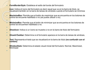  FormBorderStyle: Establece el estilo del borde del formulario
Icon: Indica el ícono del formulario es decir aquel que va en la barra de título, se
visualizará también en la barra de tareas de windows cuando el formulario se minimiza
 MaximizeBox: Permite que el botón de maximizar que se encuentra en los botones de
control se encuente habilitado o no (se puede utilizar o no)

 MinimizeBox: Permite que el botón de minimizar que se encuentra en los botones de
control se encuentren habilitado o no.

 ShowIcon: Indica si un ícono se muestra o no en la barra de título del formulario

 ShowInTaskbar: Determina si el formulario aparece en la barra de tareas de windows.
 Text: Representa el texto que se visualizará en la barra de título (no confundir con el
nombre)
 WindowState: Determina el estado visual inicial del formulario: Normal, Maximized,
Minimized

 
