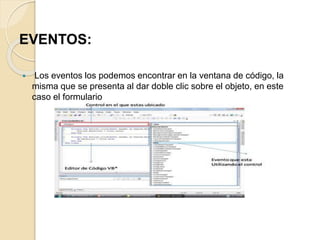EVENTOS:
 Los eventos los podemos encontrar en la ventana de código, la
misma que se presenta al dar doble clic sobre el objeto, en este
caso el formulario
 