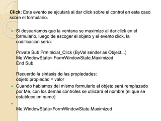 Click: Este evento se ejcutará al dar click sobre el control en este caso
sobre el formulario.
 Si desearíamos que la ventana se maximize al dar click en el
formulario, luego de escoger el objeto y el evento click, la
codificación sería:
Private Sub FrmInicial_Click (ByVal sender as Object...)
Me.WindowState= FormWindowState.Maximized
End Sub
Recuerde la sintaxis de las propiedades:
objeto.propiedad = valor
 Cuando hablamos del mismo formulario el objeto será remplazado
por Me, con los demás controles se utilizará el nombre (el que se
establece en name)

Me.WindowState=FormWindowState.Maximized
 