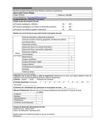 DOCENTE MODERADOR
Nombre completo del docente quien Modera o coordina la experiencia:
Dora Lilia Franco Rojas
Cargo: Docente Teléfonos: 4661888
Correo Electrónico: francodora5@hotmail.com
PLANEACIÓN DEL PROYECTO DE AULA
Señale el tipo de proyecto de aula
a) Proyecto pedagógico y didáctico SI NO
b) Proyectos pedagógico con énfasis en desarrollo productivo SI NO
c) Proyecto con énfasis en gestión institucional SI NO
Señale con una X el área en que está inscrito el proyecto de aula:
Áreas
Curricular
Ciencias naturales y educación ambiental.
Ciencias sociales, historia, geografía, constitución política
y/o democrática.
Educación artística.
Educación ética y en valores humanos.
Educación física, recreación y deportes.
Educación religiosa.
Humanidades.
Matemáticas. x
Lengua castellana. x
Lengua extranjera: Inglés
Lengua Nativa*
Competencias Ciudadanas.
Filosofía
Todas las áreas
*Lengua Nativa para comunidades indígenas.
Población con la que se lleva a cabo la experiencia (Seleccione los ítems que logran detallar el tipo de
población con la que principalmente se lleva a cabo la experiencia):
a) Sector: Urbano Rural Población de Fronteras
b) Grados Escolares: Preescolar 1° 2° 3° 4° 5° 6° 7° 8° 9° 10° 11°
Otro Cuál?: _________________
C) Número de estudiantes que participan en el proyecto de aula:___80____________
d)Grupo Poblaciones: Marque con una X el grupo poblacional que beneficia el Proyecto de Aula:
no aplica
Indígenas
Raizales
Afrocolombianos
Desplazados
Condición de Discapacidad
,.,.
Tiempo de desarrollo del proyecto de aula
Fecha de inicio: febrero 2015
Fecha de finalización: diciembre 2015
Estado actual de la experiencia (fase en que se encuentra):
Planeación
 