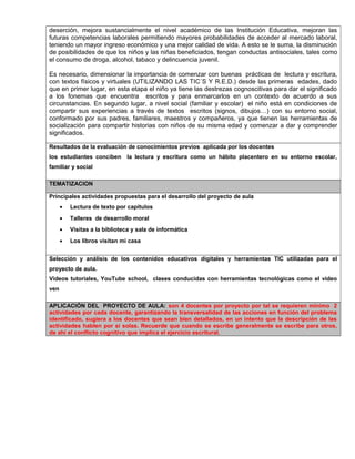 deserción, mejora sustancialmente el nivel académico de las Institución Educativa, mejoran las
futuras competencias laborales permitiendo mayores probabilidades de acceder al mercado laboral,
teniendo un mayor ingreso económico y una mejor calidad de vida. A esto se le suma, la disminución
de posibilidades de que los niños y las niñas beneficiados, tengan conductas antisociales, tales como
el consumo de droga, alcohol, tabaco y delincuencia juvenil.
Es necesario, dimensionar la importancia de comenzar con buenas prácticas de lectura y escritura,
con textos físicos y virtuales (UTILIZANDO LAS TIC´S Y R.E.D.) desde las primeras edades, dado
que en primer lugar, en esta etapa el niño ya tiene las destrezas cognoscitivas para dar el significado
a los fonemas que encuentra escritos y para enmarcarlos en un contexto de acuerdo a sus
circunstancias. En segundo lugar, a nivel social (familiar y escolar) el niño está en condiciones de
compartir sus experiencias a través de textos escritos (signos, dibujos…) con su entorno social,
conformado por sus padres, familiares, maestros y compañeros, ya que tienen las herramientas de
socialización para compartir historias con niños de su misma edad y comenzar a dar y comprender
significados.
Resultados de la evaluación de conocimientos previos aplicada por los docentes
los estudiantes conciben la lectura y escritura como un hábito placentero en su entorno escolar,
familiar y social
TEMATIZACION
Principales actividades propuestas para el desarrollo del proyecto de aula
• Lectura de texto por capítulos
• Talleres de desarrollo moral
• Visitas a la biblioteca y sala de informática
• Los libros visitan mi casa
Selección y análisis de los contenidos educativos digitales y herramientas TIC utilizadas para el
proyecto de aula.
Videos tutoriales, YouTube school, clases conducidas con herramientas tecnológicas como el video
ven
APLICACIÓN DEL PROYECTO DE AULA: son 4 docentes por proyecto por tal se requieren mínimo 2
actividades por cada docente, garantizando la transversalidad de las acciones en función del problema
identificado, sugiera a los docentes que sean bien detallados, en un intento que la descripción de las
actividades hablen por si solas. Recuerde que cuando se escribe generalmente se escribe para otros,
de ahí el conflicto cognitivo que implica el ejercicio escritural.
 
