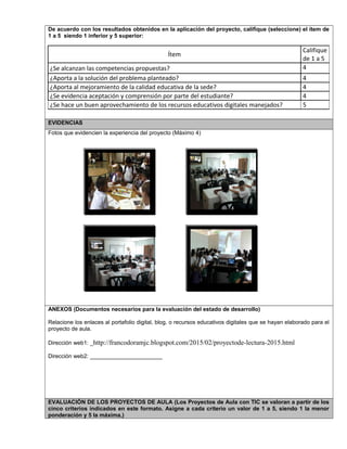 De acuerdo con los resultados obtenidos en la aplicación del proyecto, califique (seleccione) el ítem de
1 a 5 siendo 1 inferior y 5 superior:
Ítem
Califique
de 1 a 5
¿Se alcanzan las competencias propuestas? 4
¿Aporta a la solución del problema planteado? 4
¿Aporta al mejoramiento de la calidad educativa de la sede? 4
¿Se evidencia aceptación y comprensión por parte del estudiante? 4
¿Se hace un buen aprovechamiento de los recursos educativos digitales manejados? 5
EVIDENCIAS
Fotos que evidencien la experiencia del proyecto (Máximo 4)
ANEXOS (Documentos necesarios para la evaluación del estado de desarrollo)
Relacione los enlaces al portafolio digital, blog, o recursos educativos digitales que se hayan elaborado para el
proyecto de aula.
Dirección web1: _http://francodoramjc.blogspot.com/2015/02/proyectode-lectura-2015.html
Dirección web2: _______________________
EVALUACIÓN DE LOS PROYECTOS DE AULA (Los Proyectos de Aula con TIC se valoran a partir de los
cinco criterios indicados en este formato. Asigne a cada criterio un valor de 1 a 5, siendo 1 la menor
ponderación y 5 la máxima.)
 