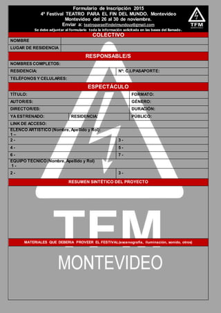 Formulario de Inscripción 2015
4º Festival TEATRO PARA EL FIN DEL MUNDO. Montevideo
Montevideo del 26 al 30 de noviembre.
Enviar a: teatroparaelfindelmundouy@gmail.com
Se debe adjuntar al formulario toda la información solicitada en las bases del llamado.
COLECTIVO
NOMBRE
LUGAR DE RESIDENCIA
RESPONSABLE/S
NOMBRES COMPLETOS:
RESIDENCIA: Nº: C.I./PASAPORTE:
TELÉFONOS Y CELULARES:
ESPECTÁCULO
TÍTULO: FORMATO:
AUTOR/ES: GÉNERO:
DIRECTOR/ES: DURACIÓN:
YA ESTRENADO: RESIDENCIA: PÚBLICO:
LINK DE ACCESO:
ELENCO ARTÍSTICO (Nombre, Apellido y Rol):
1 –
2 - 3 -
4 - 5 -
6 - 7 -
EQUIPO TÉCNICO (Nombre, Apellido y Rol)
1 -
2 - 3 -
RESUMEN SINTÉTICO DEL PROYECTO
MATERIALES QUE DEBERIA PROVEER EL FESTIVAL(escenografía, iluminación, sonido, otros)
 