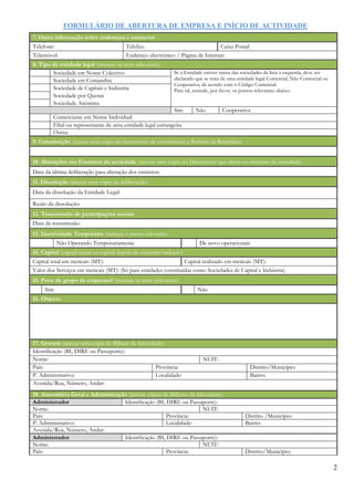 FORMULÁRIO DE ABERTURA DE EMPRESA E INÍCIO DE ACTIVIDADE
2
7. Outra informação sobre endereços e contactos
Telefone: Telefax: Caixa Postal:
Telemóvel: Endereço electrónico / Página de Internet:
8. Tipo de entidade legal (marque os itens relevantes)
Sociedade em Nome Colectivo Se a Entidade estiver numa das sociedades da lista à esquerda, deve ser
declarado que se trata de uma entidade legal Comercial, Não Comercial ou
Cooperativa, de acordo com o Código Comercial.
Para tal, assinale, por favor, os pontos relevantes abaixo.
Sociedade em Comandita
Sociedade de Capitais e Indústria
Sociedade por Quotas
Sociedade Anónima
Sim Não Cooperativa
Comerciante em Nome Individual
Filial ou representante de uma entidade legal estrangeira
Outra:
9. Constituição (anexar uma cópia do documento de constituição e Boletim da República)
10. Alterações aos Estatutos da sociedade (anexar uma cópia do Documento que altera os estatutos da sociedade)
Data da última deliberação para alteração dos estatutos:
11. Dissolução (anexar uma cópia da deliberação)
Data da dissolução da Entidade Legal:
Razão da dissolução:
12. Transmissão de participações sociais
Data da transmissão:
13. Inactividade Temporária (marque o ponto relevante)
Não Operando Temporariamente De novo operacionais
14. Capital (capital social ou capital depois de aumento/redução)
Capital total em meticais (MT): Capital realizado em meticais (MT):
Valor dos Serviços em meticais (MT): (Só para entidades constituídas como Sociedades de Capital e Indústria)
15. Parte de grupo de empresas? (marque os itens relevantes)
Sim Não
16. Objecto
17. Gerente (anexar uma cópia do Bilhete de Identidade)
Identificação (BI, DIRE ou Passaporte):
Nome: NUIT:
País: Província: Distrito/Município:
P. Administrativo: Localidade: Bairro:
Avenida/Rua, Número, Andar:
18. Assembleia Geral e Administração (anexar cópias de Bilhetes de Identidade)
Administrador Identificação (BI, DIRE ou Passaporte):
Nome: NUIT:
País: Província: Distrito /Município:
P. Administrativo: Localidade: Bairro:
Avenida/Rua, Número, Andar:
Administrador Identificação (BI, DIRE ou Passaporte):
Nome: NUIT:
País: Província: Distrito/Município:
 