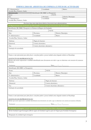FORMULÁRIO DE ABERTURA DE EMPRESA E INÍCIO DE ACTIVIDADE
3
P. Administrativo: Localidade: Bairro:
Avenida/Rua, Número, Andar:
Administrador Identificação (BI, DIRE ou Passaporte):
Nome: NUIT:
País: Província: Distrito/Município:
P. Administrativo: Localidade: Bairro:
Avenida/Rua, Número, Andar:
Por favor faça uma cópia desta tabela se houverem mais administradores.
19. Representante (s) autorizado (s)/ Procurador (anexar cópias dos documentos de Identificação)
Identificação (BI, DIRE, Passaporte ou Número de Registo da Entidade):
Nome: NUIT:
País: Província: Distrito/Município:
P. Administrativo: Localidade: Bairro:
Avenida/Rua, Número, Andar:
Telefone: Página de Internet:
Telemóvel: Correio electrónico:
Fax: Correio electrónico alternativo:
Limitação da autoridade:
Nomeia-se como representante para efeitos fiscais e com plenos poderes a pessoa/entidade acima designada residente em Moçambique.
ACEITAÇÂO DA REPRESENTAÇÂO
Declaro que aceito representar a entidade identificada neste documento em tudo o que se relacionar com assuntos de natureza
tributária.
Assinatura: _____________________________________________ Data:____ /____ /________
Identificação (BI, DIRE ou Passaporte):
Nome: NUIT:
País: Província: Distrito/Município:
P. Administrativo: Localidade: Bairro:
Avenida/Rua, Número, Andar:
Telefone: Página de Internet:
Telemóvel: Correio electrónico:
Fax: Correio electrónico alternativo:
Limitação da autoridade:
Nomeia-se como representante para efeitos fiscais e com plenos poderes a pessoa/entidade acima designada residente em Moçambique.
ACEITAÇÂO DA REPRESENTAÇÂO
Declaro que aceito representar a entidade identificada neste documento em tudo o que se relacionar com assuntos de natureza tributária.
Assinatura: _____________________________________________ Data:____ /____ /________
20. Entidade estrangeira (estando representado em Moçambique como Filial ou Representante)
ID de Entidade Legal Estrangeira (ID do registo da Entidade Legal no pais de Origem para Entidade Estrangeira):
Designação da entidade legal estrangeira:
 