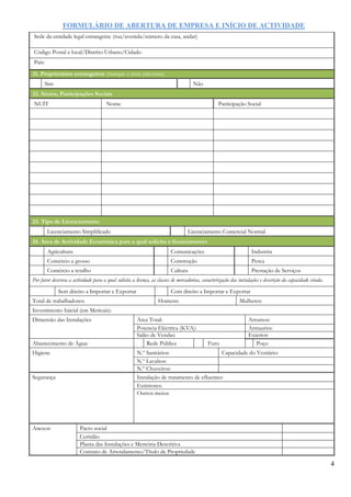 FORMULÁRIO DE ABERTURA DE EMPRESA E INÍCIO DE ACTIVIDADE
4
Sede da entidade legal estrangeira: (rua/avenida/número da casa, andar)
Código Postal e local/Distrito Urbano/Cidade:
País:
21. Proprietários estrangeiros (marque o item relevante)
Sim Não
22. Sócios, Participações Sociais
NUIT Nome Participação Social
23. Tipo de Licenciamento
Licenciamento Simplificado Licenciamento Comercial Normal
24. Área de Actividade Económica para a qual solicita o licenciamento
Agricultura Comunicações Industria
Comércio a grosso Construção Pesca
Comércio a retalho Cultura Prestação de Serviços
Por favor descreva a actividade para a qual solicita a licença, as classes de mercadorias, caracterização das instalações e descrição da capacidade criada.
Sem direito a Importar e Exportar Com direito a Importar e Exportar
Total de trabalhadores: Homens: Mulheres:
Investimento Inicial (em Meticais):
Dimensão das Instalações Área Total: Arrumos:
Potencia Eléctrica (KVA): Armazéns:
Salão de Vendas: Exterior:
Abastecimento de Água: Rede Pública Furo Poço
Higiene N.º Sanitários: Capacidade do Vestiário:
N.º Lavabos:
N.º Chuveiros:
Segurança Instalação de tratamento de efluentes:
Extintores:
Outros meios:
Anexos: Pacto social
Certidão
Planta das Instalações e Memória Descritiva
Contrato de Arrendamento/Título de Propriedade
 