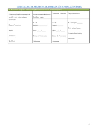FORMULÁRIO DE ABERTURA DE EMPRESA E INÍCIO DE ACTIVIDADE
5
25. Assinatura das partes Interessadas (Preencher o nome em letra de imprensa)
Presente declaração corresponde à
verdade e não omite qualquer
informação
Data: __/__/_____
Nome:
Assinatura:
Qualidade:
Conservatória do Registo de
Entidades Legais
Autoridade Tributária Órgão Licenciador
N.º de
Registo____________
Data: __/__/_____
Nome do Funcionário
Assinatura
N.º de
Registo________
Data: __/__/_____
Nome do Funcionário
Assinatura
N.º de Registo_______
Data: __/__/_____
Nome do Funcionário
Assinatura
 