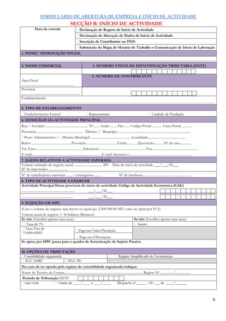 FORMULÁRIO DE ABERTURA DE EMPRESA E INÍCIO DE ACTIVIDADE
6
SECÇÃO B: INÍCIO DE ACTIVIDADE
Data de entrada
1. NOME/ DESIGNAÇÃO SOCIAL
.........................................................................................................................................................................................................................................
2. NOME COMERCIAL 3. NÚMERO ÚNICO DE IDENTIFICAÇÃO TRIBUTÁRIA (NUIT)
Área Fiscal
...............................................................
4. NÚMERO DE CONTRIBUINTE
Província
......................................................................
Estabelecimento
.........................................................................................................................................................................................................................................
5. TIPO DE ESTABELECIMENTO
Estabelecimento Estável
6. DOMICÍLIO DA ACTIVIDADE PRINCÍPAL
Rua / Avenida/.................................................... Nº....... Andar ........ Flat ...... Código Postal ............ Caixa Postal ............
Província.......................................................... ¨Distrito /¨ Município .......................................................................................
Posto Administrativo / Distrito Municipal ..................................................Localidade.............................................
Bairro ................................................Povoação......................................Celula..............Quarteirão............Nº da casa..............
Tel. Fixo:.........................................................Telemóvel:.........................................................Fax:.......................................................
E-mail:....................................................................................E-mail alternativo:............................................................................
7. DADOS RELATIVOS A ACTIVIDADE ESPERADA
Volume estimado de negócio anual .................................. MT Data de inicio de actividade ___/___/20___
Nº de importador .......................
Nº de trabalhadores nacionais ....... / estrangeiros ........ Nº de familiares..........................................................
8. TIPO DE ACTIVIDADE A EXERCER
Actividade Principal Datas prováveis de início de actividade Código de Actividade Económica (CAE)
................................................................ ___/___/20___
.............................................................. ___/___/20___
9. SUJEIÇÃO EM ISPC
(Caso o volume de negócio seja menor ou igual que 2.500 000.00 MT e não vai optar por IVA)
Volume anual de negócio ≥ 36 Salários Mínimos?
Se sim (Escolher apenas uma taxa): Se não (Escolher apenas uma taxa):
%
75.000.00MT
Paga em 4 Prestações
Se optou por ISPC passa para o quadro de Autenticação do Sujeito Passivo
10. OPÇÕES DE TRIBUTAÇÃO
-NIRF -PE
No caso de ter optado pelo regime de contabilidade organizada indique:
Nome de Técnico de Contas:.............................................................................................. Registo Nº................./..................
Período de Tributação NUIT
Despacho nº_____ /20 ___ de ____/______
 