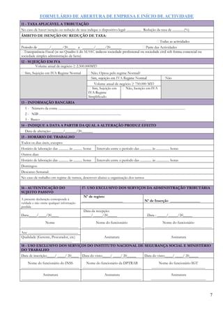 FORMULÁRIO DE ABERTURA DE EMPRESA E INÍCIO DE ACTIVIDADE
7
11 - TAXA APLICÁVEL A TRIBUTAÇÃO
No caso de haver isenção ou redução de taxa indique o dispositivo legal: .................. Redução da taxa de ..............(%)
ÂMBITO DE ISENÇÃO OU REDUÇÃO DE TAXA:
das Actividades
sociedade simples administração de bens)
12 - SUJEIÇÃO EM IVA
Volume anual de negócio ≥ 2.500.000MT?
Sim, Sujeição em IVA Regime Normal Não. Optou pelo regime Normal?
Volume anual de negócio ≥ 750.000 MT?
Sim, Sujeição em
IVA Regime
Simplificado
Não, Isenção em IVA
13 - INFORMAÇÃO BANCÁRIA
1 - Número da conta ...........................................................................................................................................................
2 - NIB ....................................................................................................
3 - Banco ................................................................................................................................
14 - INDIQUE A DATA A PARTIR DA QUAL A ALTERAÇÃO PRODUZ EFEITO
Data de alteração: ______/______/20______
15 - HORÁRIO DE TRABALHO
Todos os dias úteis, excepto:
Horário de laboração das ............ às ........... horas Intervalo entre o período das .............. às ................ horas
Outros dias:
Horário de laboração das ............ às ........... horas Intervalo entre o período das .............. às ................ horas
Domingos:
Descanso Semanal:
No caso de trabalho em regime de turnos, descrever abaixo a organização dos turnos
16 - AUTENTICAÇÃO DO
SUJEITO PASSIVO
17- USO EXCLUSIVO DOS SERVIÇOS DA ADMINISTRAÇÃO TRIBUTÁRIA
A presente declaração corresponde á
verdade e não omite qualquer informação
perdida
Nº de registo
______________________ Nº de Inserção ________________
Data:____/____/20____
Data da recepção:
_____/_____/20_____ Data : _____/_____/20_____
Nome
......................................................................
Nome do funcionário
.........................................................................
Nome do funcionário
..................................................................................
Ass: .............................................................
Assinatura
.........................................................................
Assinatura
..................................................................................
Qualidade (Gerente, Procurador, etc)
..............................................................
18 - USO EXCLUSIVO DOS SERVIÇOS DO INSTITUTO NACIONAL DE SEGURANÇA SOCIAL E MINISTÉRIO
DO TRABALHO
Data de inscrição:____/ ____/ 20____ Data do visto:____/ ____/ 20_____ Data do visto:____/ ____/ 20_____
Nome do funcionário do INSS
.......................................................................
Nome do funcionário da DPTRAB
........................................................................
Nome do funcionário IGT
..................................................................
Assinatura
......................................................................
Assinatura
........................................................................
Assinatura
...................................................................
 