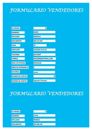 FORMULARIO VENDEDORES


Id CODIGO:                           16

NOMBRES:               MARCI

APELLIDOS:             MARCELA

DOCUMENTO:             849.375.039

EDAD:                  29

DIRECCION:             AVENIDA 34 56-56

TELEFONO:              834.95847

CORREO:                KW23NM@HOTMAIL.COM

NIVEL DE ESTUDIO:      BACHILLER

AÑOS DE EXPERIENCIA:   5

SUCURSAL:              Juarez

NUMERO DE VENTAS                            50

PERIODO DE VENTAS:     Segundo Trimestre




FORMULARIO VENDEDORES


Id CODIGO:                           17

NOMBRES:               TULIO

APELLIDOS:             MENDEZ

DOCUMENTO:             903.048.594

EDAD:                  30
 
