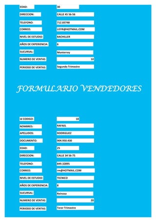EDAD:                  30

DIRECCION:             CALLE 45 56-56

TELEFONO:              712.83748

CORREO:                U3YR@HOTMAIL.COM

NIVEL DE ESTUDIO:      BACHILLER

AÑOS DE EXPERIENCIA:   6

SUCURSAL:              Monterrey

NUMERO DE VENTAS                              10

PERIODO DE VENTAS:     Segundo Trimestre




FORMULARIO VENDEDORES


Id CODIGO:                               18

NOMBRES:               RAFAEL

APELLIDOS:             RODRIGUEZ

DOCUMENTO:             904.950.430

EDAD:                  25

DIRECCION:             CALLE 34 56-75

TELEFONO:              849.32895

CORREO:                rm@HOTMAIL.COM

NIVEL DE ESTUDIO:      TECNICO

AÑOS DE EXPERIENCIA:   8

SUCURSAL:              Reinoso

NUMERO DE VENTAS                              20

PERIODO DE VENTAS:     Terer Trimestre
 