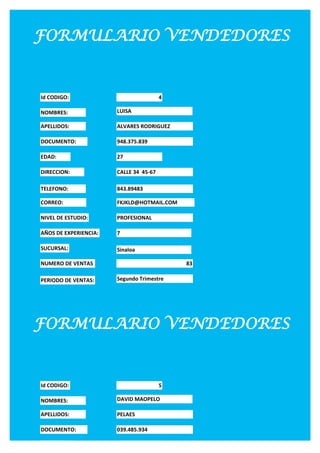 FORMULARIO VENDEDORES


Id CODIGO:                              4

NOMBRES:               LUISA

APELLIDOS:             ALVARES RODRIGUEZ

DOCUMENTO:             948.375.839

EDAD:                  27

DIRECCION:             CALLE 34 45-67

TELEFONO:              843.89483

CORREO:                FKJKLD@HOTMAIL.COM

NIVEL DE ESTUDIO:      PROFESIONAL

AÑOS DE EXPERIENCIA:   7

SUCURSAL:              Sinaloa

NUMERO DE VENTAS                            83

PERIODO DE VENTAS:     Segundo Trimestre




FORMULARIO VENDEDORES


Id CODIGO:                              5

NOMBRES:               DAVID MAOPELO

APELLIDOS:             PELAES

DOCUMENTO:             039.485.934

EDAD:                  28
 