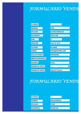 FORMULARIO VENDED


Id CODIGO:                              4

NOMBRES:               LUISA

APELLIDOS:             ALVARES RODRIGUEZ

DOCUMENTO:             948.375.839

EDAD:                  27

DIRECCION:             CALLE 34 45-67

TELEFONO:              843.89483

CORREO:                FKJKLD@HOTMAIL.COM

NIVEL DE ESTUDIO:      PROFESIONAL

AÑOS DE EXPERIENCIA:   7

SUCURSAL:              Sinaloa

NUMERO DE VENTAS                            83

PERIODO DE VENTAS:     Segundo Trimestre




FORMULARIO VENDED


Id CODIGO:                              5

NOMBRES:               DAVID MAOPELO

APELLIDOS:             PELAES

DOCUMENTO:             039.485.934

EDAD:                  28
 