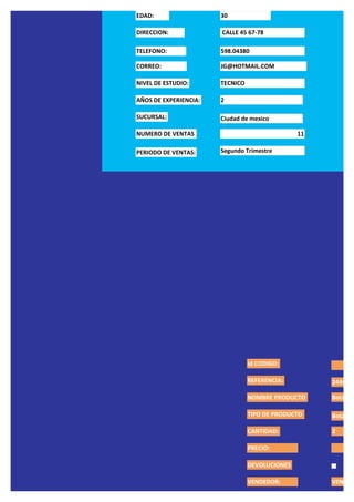 EDAD:                  30

DIRECCION:             CALLE 45 67-78

TELEFONO:              598.04380

CORREO:                JG@HOTMAIL.COM

NIVEL DE ESTUDIO:      TECNICO

AÑOS DE EXPERIENCIA:   2

SUCURSAL:              Ciudad de mexico

NUMERO DE VENTAS                                11

PERIODO DE VENTAS:     Segundo Trimestre




                                 id CODIGO:

                                 REFERENCIA:         244455

                                 NOMBRE PRODUCTO     Botas M

                                 TIPO DE PRODUCTO    Bota

                                 CANTIDAD:           2

                                 PRECIO:                    $2

                                 DEVOLUCIONES

                                 VENDEDOR:           VENDED
 
