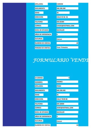 APELLIDOS:             CARDON

DOCUMENTO:             940.390.940

EDAD:                  30

DIRECCION:             CALLE 45 56- 56

TELEFONO:              849.85984

CORREO:                EJHJDO@HOTMAIL.COM

NIVEL DE ESTUDIO:      BACHILLER

AÑOS DE EXPERIENCIA:   6

SUCURSAL:              Cancun

NUMERO DE VENTAS                             26

PERIODO DE VENTAS:     Terer Trimestre




FORMULARIO VENDED


Id CODIGO:                               9

NOMBRES:               ANDRES

APELLIDOS:             PEREZ

DOCUMENTO:             840.390.490

EDAD:                  26

DIRECCION:             CALLE 78 89-98

TELEFONO:              829.38409

CORREO:                JEKNF@HOTMAIL.COM

NIVEL DE ESTUDIO:      BACHILLER

AÑOS DE EXPERIENCIA:   4

SUCURSAL:              Cancun

NUMERO DE VENTAS                             35
 