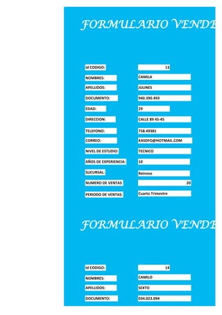 FORMULARIO VENDED


Id CODIGO:                              13

NOMBRES:               CAMILA

APELLIDOS:             JULINES

DOCUMENTO:             940.390.493

EDAD:                  29

DIRECCION:             CALLE 89 45-45

TELEFONO:              758.49381

CORREO:                KASDFO@HOTMAIL.COM

NIVEL DE ESTUDIO:      TECNICO

AÑOS DE EXPERIENCIA:   10

SUCURSAL:              Reinoso

NUMERO DE VENTAS                             20

PERIODO DE VENTAS:     Cuarto Trimestre




FORMULARIO VENDED


Id CODIGO:                              14

NOMBRES:               CAMILO

APELLIDOS:             SEXTO

DOCUMENTO:             034.023.094

EDAD:                  30
 