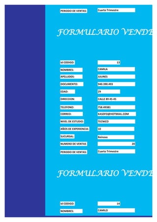 PERIODO DE VENTAS:     Cuarto Trimestre




FORMULARIO VENDED


Id CODIGO:                              13

NOMBRES:               CAMILA

APELLIDOS:             JULINES

DOCUMENTO:             940.390.493

EDAD:                  29

DIRECCION:             CALLE 89 45-45

TELEFONO:              758.49381

CORREO:                KASDFO@HOTMAIL.COM

NIVEL DE ESTUDIO:      TECNICO

AÑOS DE EXPERIENCIA:   10

SUCURSAL:              Reinoso

NUMERO DE VENTAS                             20

PERIODO DE VENTAS:     Cuarto Trimestre




FORMULARIO VENDED


Id CODIGO:                              14

NOMBRES:               CAMILO

APELLIDOS:             SEXTO
 