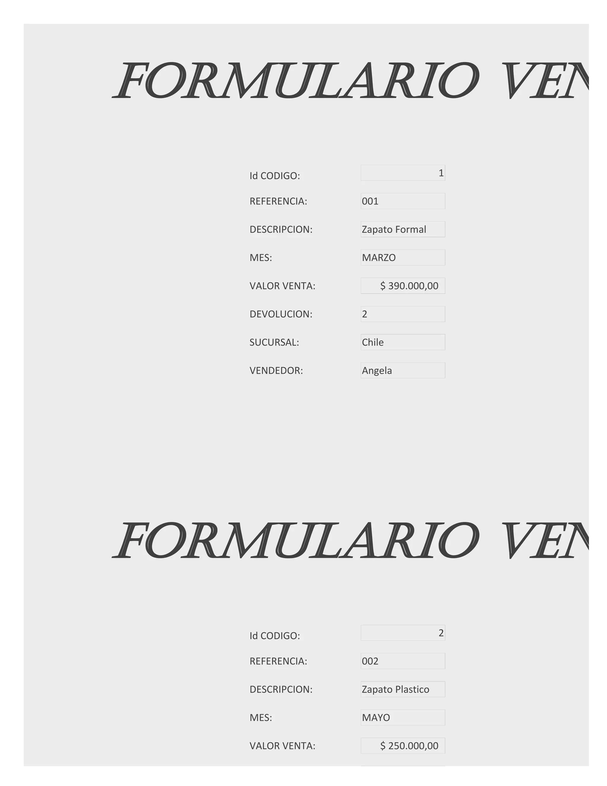 FORMULARIO VENT
   Id CODIGO:                          1

   REFERENCIA:    001

   DESCRIPCION:   Zapato Formal

   MES:           MARZO

   VALOR VENTA:         $ 390.000,00

   DEVOLUCION:    2

   SUCURSAL:      Chile

   VENDEDOR:      Angela




FORMULARIO VENT
   Id CODIGO:                          2

   REFERENCIA:    002

   DESCRIPCION:   Zapato Plastico

   MES:           MAYO

   VALOR VENTA:         $ 250.000,00

   DEVOLUCION:
 