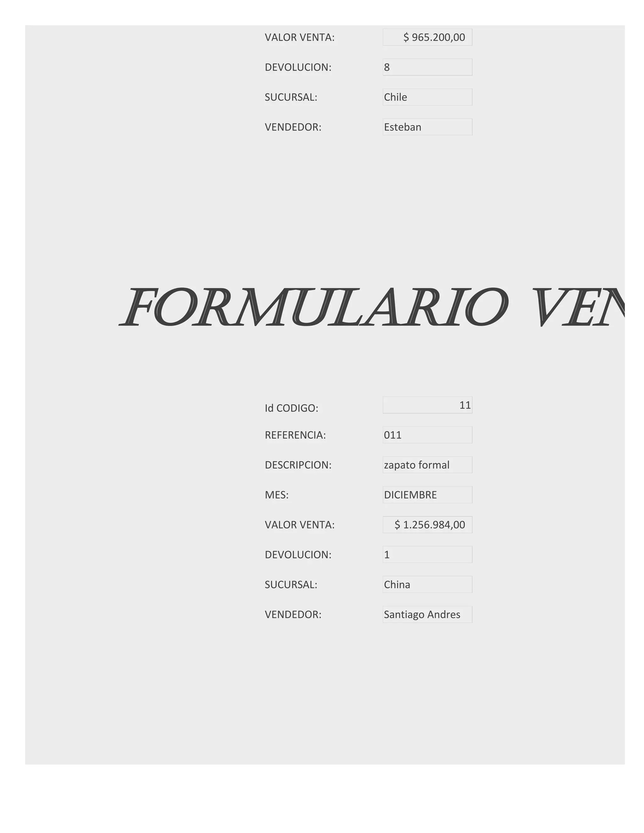 VALOR VENTA:         $ 965.200,00

   DEVOLUCION:    8

   SUCURSAL:      Chile

   VENDEDOR:      Esteban




FORMULARIO VENT
   Id CODIGO:                     11

   REFERENCIA:    011

   DESCRIPCION:   zapato formal

   MES:           DICIEMBRE

   VALOR VENTA:       $ 1.256.984,00

   DEVOLUCION:    1

   SUCURSAL:      China

   VENDEDOR:      Santiago Andres




FORMULARIO VENT
 