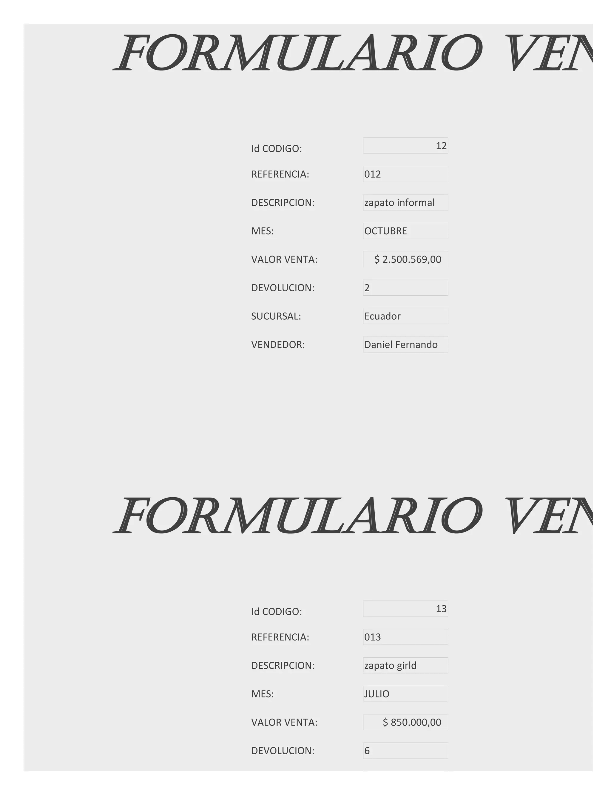 FORMULARIO VENT
   Id CODIGO:                       12

   REFERENCIA:    012

   DESCRIPCION:   zapato informal

   MES:           OCTUBRE

   VALOR VENTA:       $ 2.500.569,00

   DEVOLUCION:    2

   SUCURSAL:      Ecuador

   VENDEDOR:      Daniel Fernando




FORMULARIO VENT
   Id CODIGO:                       13

   REFERENCIA:    013

   DESCRIPCION:   zapato girld

   MES:           JULIO

   VALOR VENTA:         $ 850.000,00

   DEVOLUCION:    6

   SUCURSAL:
 