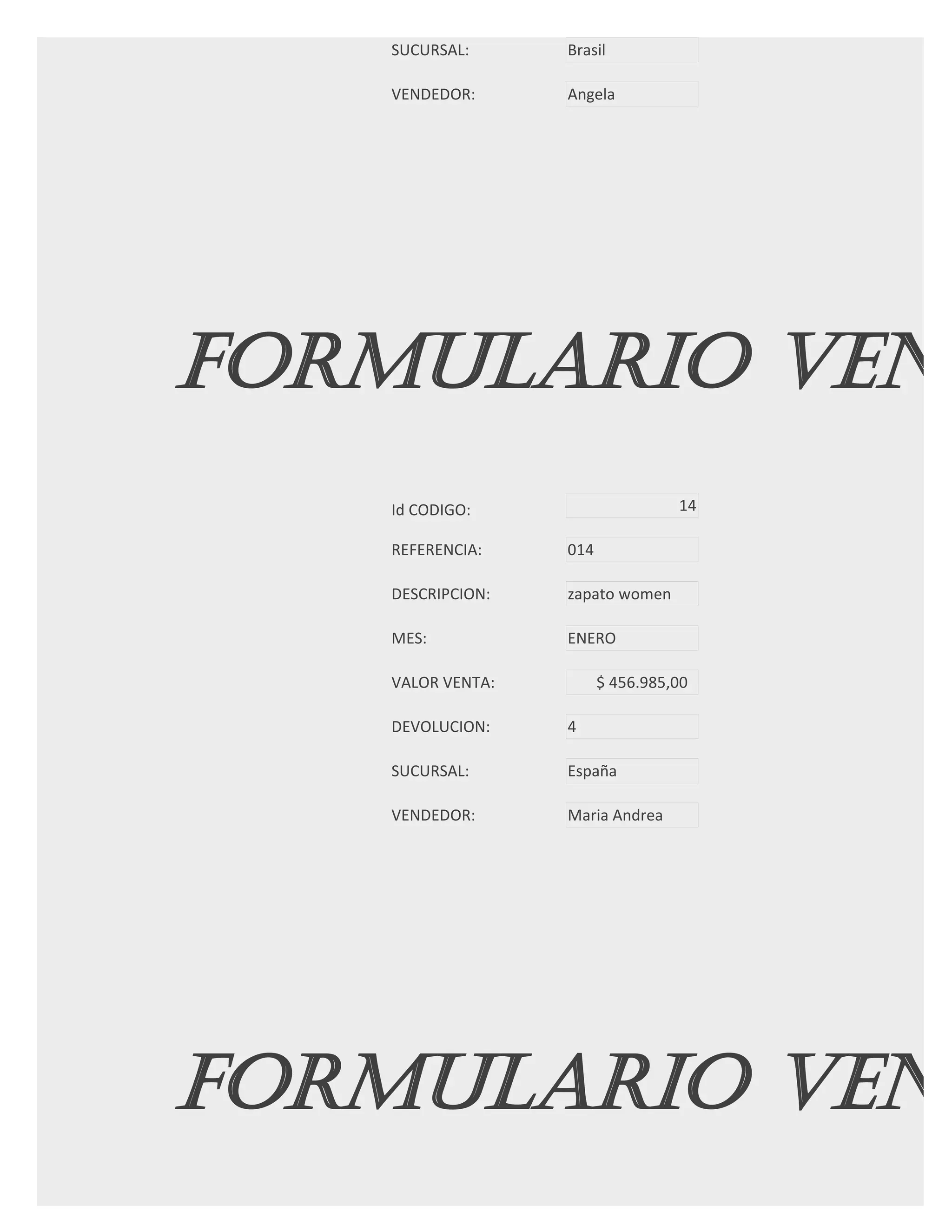 SUCURSAL:      Brasil

   VENDEDOR:      Angela




FORMULARIO VENT
   Id CODIGO:                     14

   REFERENCIA:    014

   DESCRIPCION:   zapato women

   MES:           ENERO

   VALOR VENTA:         $ 456.985,00

   DEVOLUCION:    4

   SUCURSAL:      España

   VENDEDOR:      Maria Andrea




FORMULARIO VENT
 
