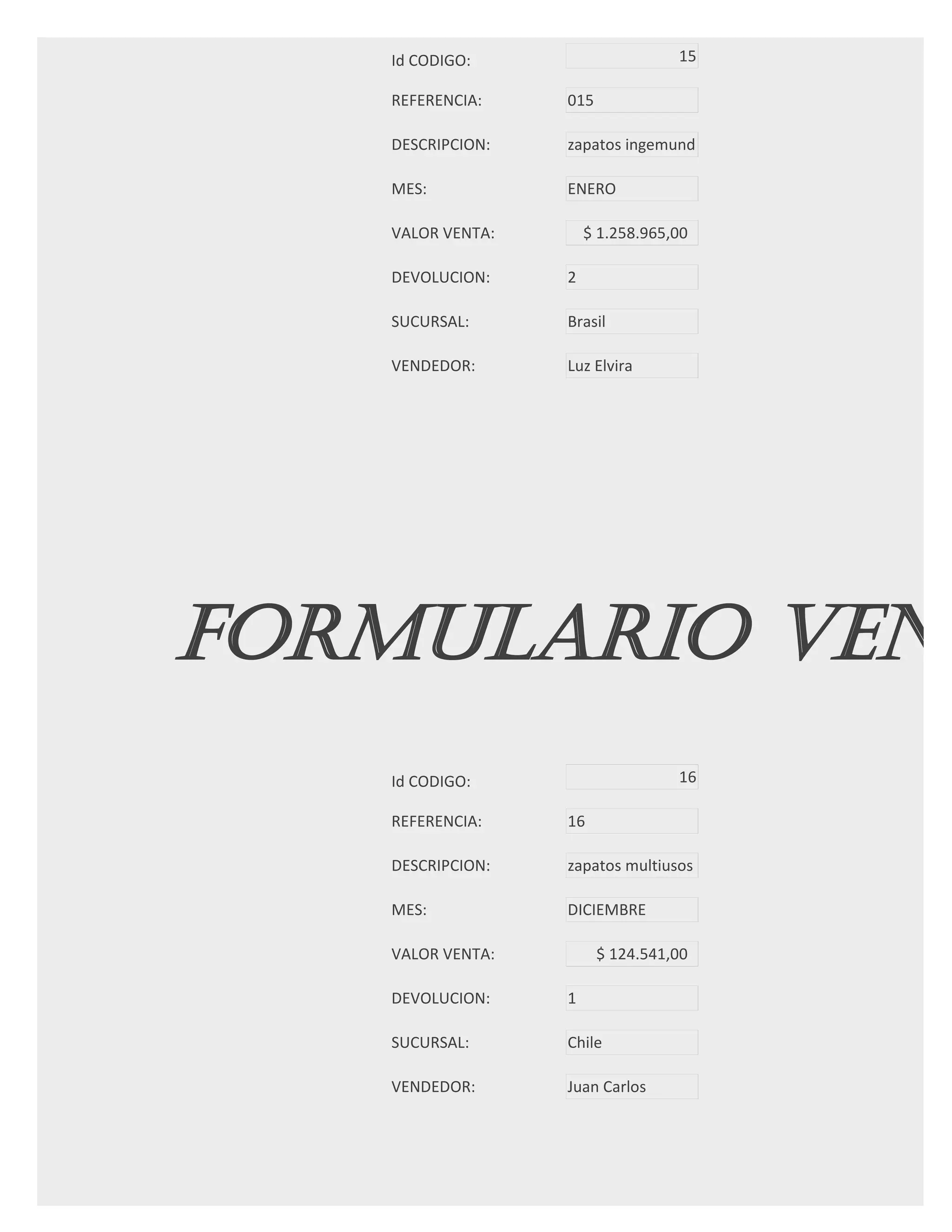 Id CODIGO:                     15

   REFERENCIA:    015

   DESCRIPCION:   zapatos ingemund

   MES:           ENERO

   VALOR VENTA:       $ 1.258.965,00

   DEVOLUCION:    2

   SUCURSAL:      Brasil

   VENDEDOR:      Luz Elvira




FORMULARIO VENT
   Id CODIGO:                     16

   REFERENCIA:    16

   DESCRIPCION:   zapatos multiusos

   MES:           DICIEMBRE

   VALOR VENTA:         $ 124.541,00

   DEVOLUCION:    1

   SUCURSAL:      Chile

   VENDEDOR:      Juan Carlos
 