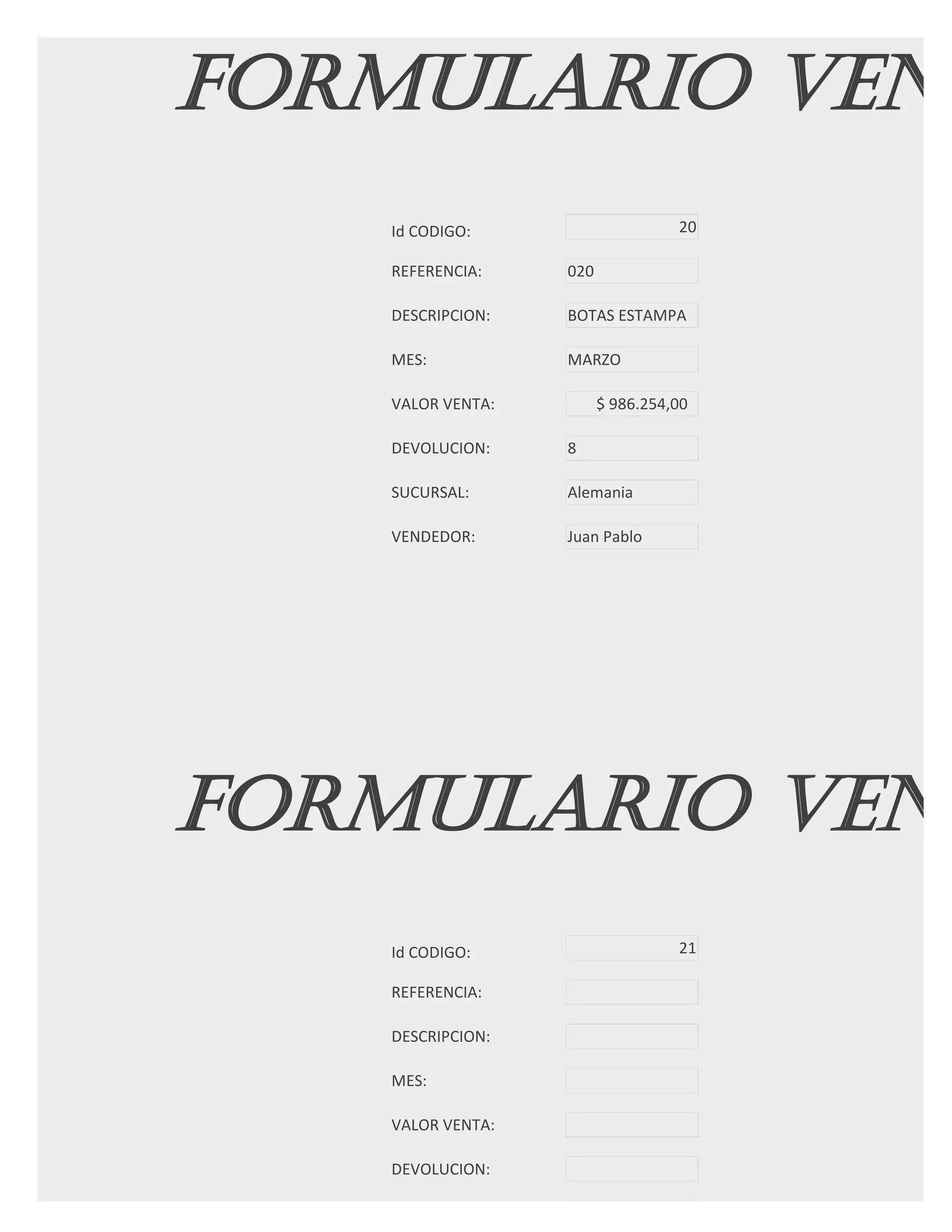 FORMULARIO VENT
   Id CODIGO:                     20

   REFERENCIA:    020

   DESCRIPCION:   BOTAS ESTAMPA

   MES:           MARZO

   VALOR VENTA:         $ 986.254,00

   DEVOLUCION:    8

   SUCURSAL:      Alemania

   VENDEDOR:      Juan Pablo




FORMULARIO VENT
   Id CODIGO:                     21

   REFERENCIA:

   DESCRIPCION:

   MES:

   VALOR VENTA:

   DEVOLUCION:

   SUCURSAL:
 