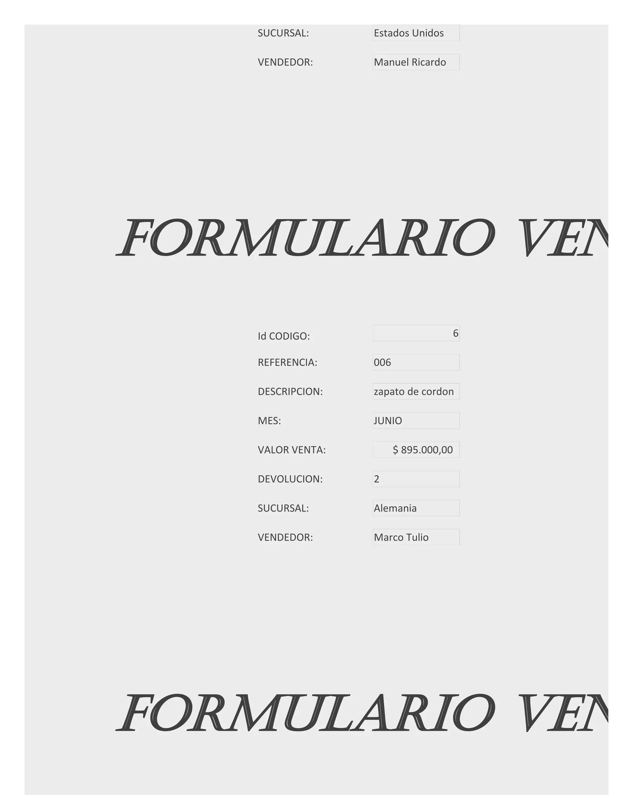 SUCURSAL:      Estados Unidos

   VENDEDOR:      Manuel Ricardo




FORMULARIO VENT
   Id CODIGO:                          6

   REFERENCIA:    006

   DESCRIPCION:   zapato de cordon

   MES:           JUNIO

   VALOR VENTA:         $ 895.000,00

   DEVOLUCION:    2

   SUCURSAL:      Alemania

   VENDEDOR:      Marco Tulio




FORMULARIO VENT
 