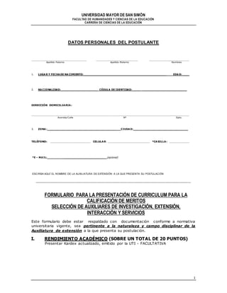UNIVERSIDAD MAYOR DE SAN SIMÓN
FACULTAD DE HUMANIDADES Y CIENCIAS DE LA EDUCACIÓN
CARRERA DE CIENCIAS DE LA EDUCACIÓN
1
DATOS PERSONALES DEL POSTULANTE
_________________________________ _________________________ ________________________
Apellido Paterno Apellido Materno Nombres
1. LUGA R Y FECHA DE NA CIMIENTO: ___________________________________________________________ EDA D: _____
2. NA CIONALIDAD: __________________________ CÉDULA DE IDENTIDAD: _____ ________________________________
DIRECCIÓN DOMICILIARIA:
_______________________________________________________________________________________________
Avenida/Calle Nº Dpto.
3. ZONA : ________________________________________________ CIUDA D: _____ ________________________________
TELÉFONO: ________________________ CELULAR: _________________________ *CASILLA: ____________
*E – MA IL: _________________________ (opcional)
ESCIRBA AQUÍ EL NOMBRE DE LA AUXILIATURA DE EXTENSIÓN A LA QUE PRESENTA SU POSTULACIÓN
____________________________________________________________________________________________________________
FORMULARIO PARA LA PRESENTACIÓN DE CURRICULUM PARA LA
CALIFICACIÓN DE MERITOS
SELECCIÓN DE AUXILIARES DE INVESTIGACIÓN, EXTENSIÓN,
INTERACCIÓN Y SERVICIOS
Este formulario debe estar respaldado con documentación conforme a normativa
universitaria vigente, sea pertinente a la naturaleza y campo disciplinar de la
Auxiliatura de extensión a la que presenta su postulación.
I. RENDIMIENTO ACADÉMICO (SOBRE UN TOTAL DE 20 PUNTOS)
Presentar Kardex actualizado, emitido por la UTI - FACULTATIVA
 