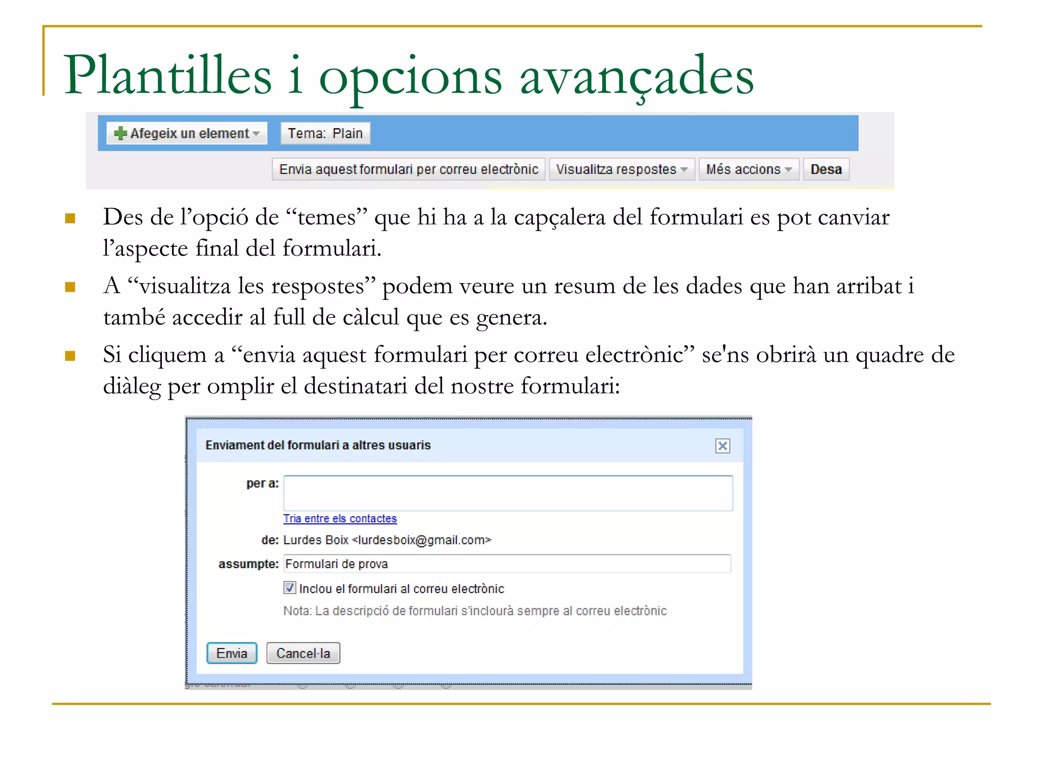 Plantilles i opcions avançades
 Des de l’opció de “temes” que hi ha a la capçalera del formulari es pot canviar
l’aspecte final del formulari.
 A “visualitza les respostes” podem veure un resum de les dades que han arribat i
també accedir al full de càlcul que es genera.
 Si cliquem a “envia aquest formulari per correu electrònic” se'ns obrirà un quadre de
diàleg per omplir el destinatari del nostre formulari:
 