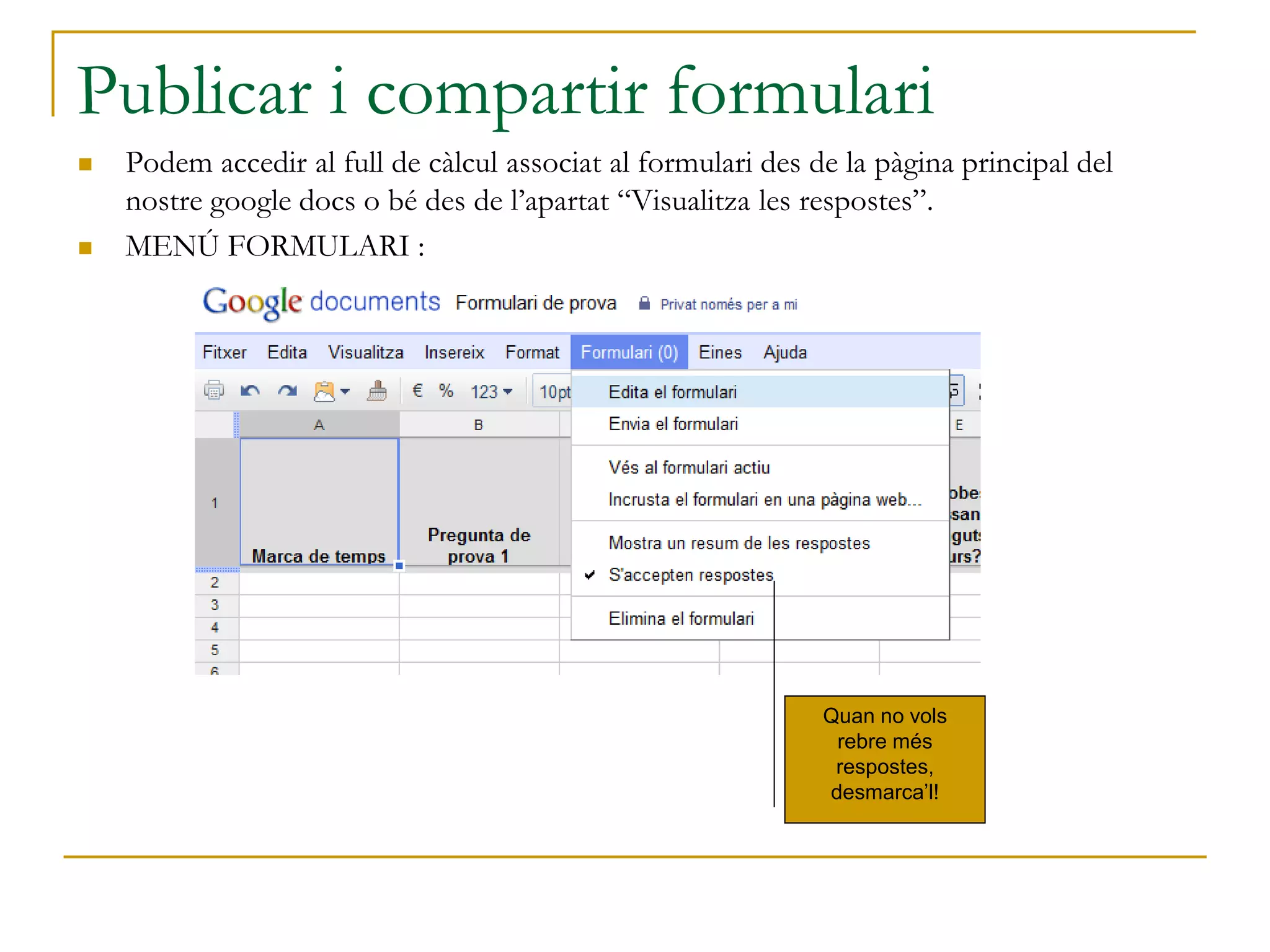 Publicar i compartir formulari
 Podem accedir al full de càlcul associat al formulari des de la pàgina principal del
nostre google docs o bé des de l’apartat “Visualitza les respostes”.
 MENÚ FORMULARI :
Quan no vols
rebre més
respostes,
desmarca’l!
 