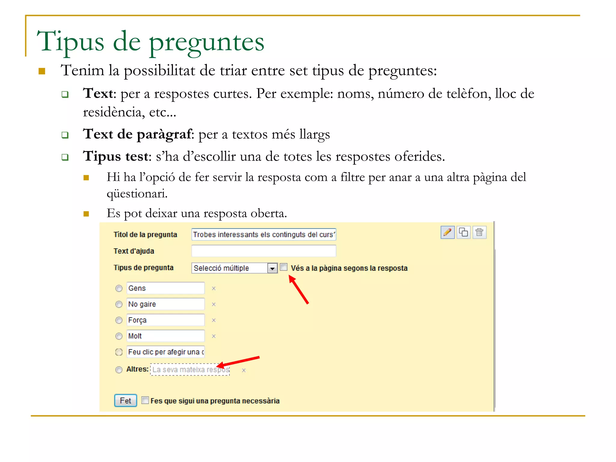 Tipus de preguntes
 Tenim la possibilitat de triar entre set tipus de preguntes:
 Text: per a respostes curtes. Per exemple: noms, número de telèfon, lloc de
residència, etc...
 Text de paràgraf: per a textos més llargs
 Tipus test: s’ha d’escollir una de totes les respostes oferides.
 Hi ha l’opció de fer servir la resposta com a filtre per anar a una altra pàgina del
qüestionari.
 Es pot deixar una resposta oberta.
 