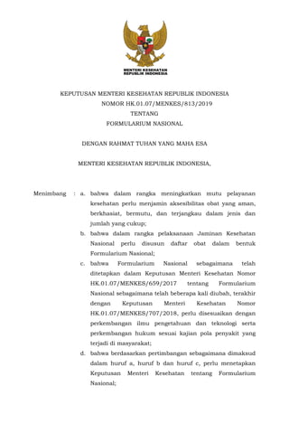 KEPUTUSAN MENTERI KESEHATAN REPUBLIK INDONESIA
NOMOR HK.01.07/MENKES/813/2019
TENTANG
FORMULARIUM NASIONAL
DENGAN RAHMAT TUHAN YANG MAHA ESA
MENTERI KESEHATAN REPUBLIK INDONESIA,
Menimbang : a. bahwa dalam rangka meningkatkan mutu pelayanan
kesehatan perlu menjamin aksesibilitas obat yang aman,
berkhasiat, bermutu, dan terjangkau dalam jenis dan
jumlah yang cukup;
b. bahwa dalam rangka pelaksanaan Jaminan Kesehatan
Nasional perlu disusun daftar obat dalam bentuk
Formularium Nasional;
c. bahwa Formularium Nasional sebagaimana telah
ditetapkan dalam Keputusan Menteri Kesehatan Nomor
HK.01.07/MENKES/659/2017 tentang Formularium
Nasional sebagaimana telah beberapa kali diubah, terakhir
dengan Keputusan Menteri Kesehatan Nomor
HK.01.07/MENKES/707/2018, perlu disesuaikan dengan
perkembangan ilmu pengetahuan dan teknologi serta
perkembangan hukum sesuai kajian pola penyakit yang
terjadi di masyarakat;
d. bahwa berdasarkan pertimbangan sebagaimana dimaksud
dalam huruf a, huruf b dan huruf c, perlu menetapkan
Keputusan Menteri Kesehatan tentang Formularium
Nasional;
 
