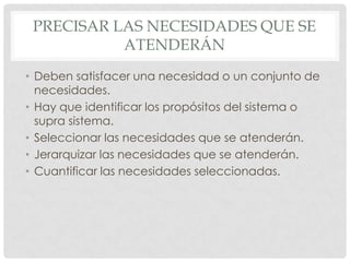 PRECISAR LAS NECESIDADES QUE SE
           ATENDERÁN
• Deben satisfacer una necesidad o un conjunto de
  necesidades.
• Hay que identificar los propósitos del sistema o
  supra sistema.
• Seleccionar las necesidades que se atenderán.
• Jerarquizar las necesidades que se atenderán.
• Cuantificar las necesidades seleccionadas.
 
