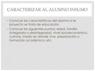 CARACTERIZAR AL ALUMNO INSUMO

• Conocer las características del alumno si el
  proyecto se trata de educación.
• Conocer los siguientes puntos: edad, familia
  (integrada o desintegrada), nivel socioeconómico,
  cultural, medio en dónde vive, preparación o
  formación académica, etc.
 