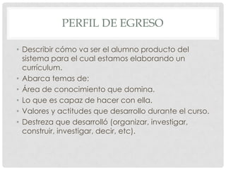 PERFIL DE EGRESO

• Describir cómo va ser el alumno producto del
  sistema para el cual estamos elaborando un
  currículum.
• Abarca temas de:
• Área de conocimiento que domina.
• Lo que es capaz de hacer con ella.
• Valores y actitudes que desarrollo durante el curso.
• Destreza que desarrolló (organizar, investigar,
  construir, investigar, decir, etc).
 