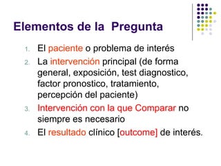 Elementos de la Pregunta
 1.   El paciente o problema de interés
 2.   La intervención principal (de forma
      general, ...