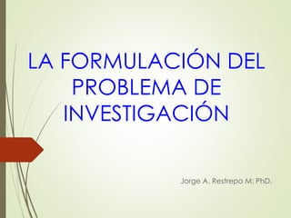 LA FORMULACIÓN DEL
PROBLEMA DE
INVESTIGACIÓN
Jorge A. Restrepo M; PhD.
 