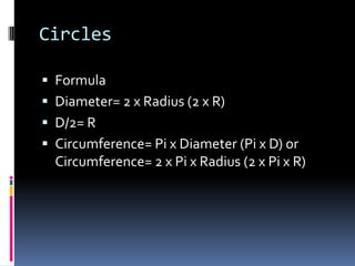 CirclesFormulaDiameter= 2 x Radius (2 x R)D/2= RCircumference= Pi x Diameter (Pi x D) or Circumference= 2 x Pi x Radius (2 x Pi x R)
